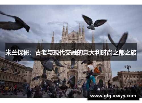 米兰探秘:古老与现代交融的意大利时尚之都之旅 米兰探秘:古老与现代交融的意大利时尚之都之旅