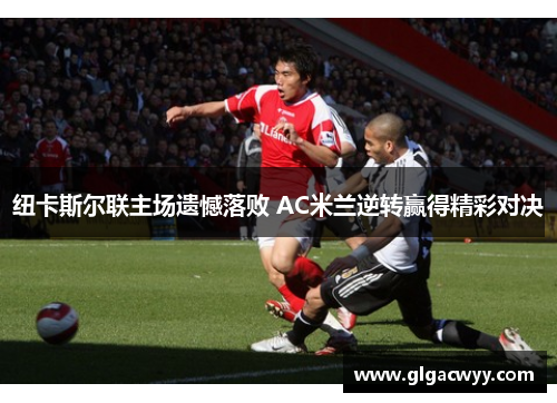纽卡斯尔联主场遗憾落败 AC米兰逆转赢得精彩对决 纽卡斯尔联主场遗憾落败 AC米兰逆转赢得精彩对决