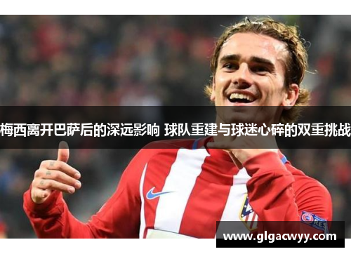 梅西离开巴萨后的深远影响 球队重建与球迷心碎的双重挑战