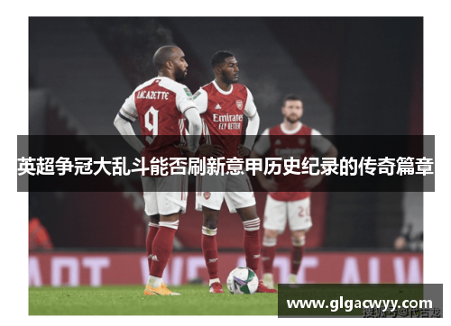 英超争冠大乱斗能否刷新意甲历史纪录的传奇篇章 英超争冠大乱斗能否刷新意甲历史纪录的传奇篇章