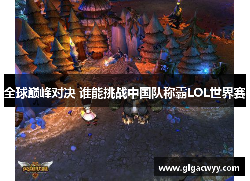 全球巅峰对决 谁能挑战中国队称霸LOL世界赛 全球巅峰对决 谁能挑战中国队称霸LOL世界赛