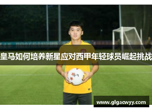 皇马如何培养新星应对西甲年轻球员崛起挑战 皇马如何培养新星应对西甲年轻球员崛起挑战