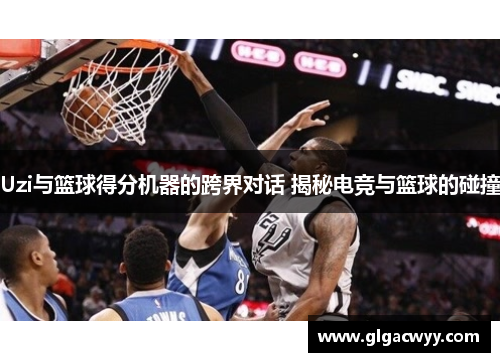 Uzi与篮球得分机器的跨界对话 揭秘电竞与篮球的碰撞