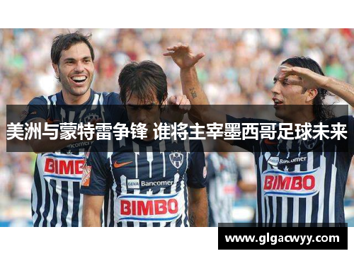 美洲与蒙特雷争锋 谁将主宰墨西哥足球未来