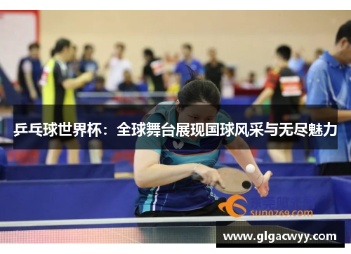 乒乓球世界杯:全球舞台展现国球风采与无尽魅力 乒乓球世界杯:全球舞台展现国球风采与无尽魅力