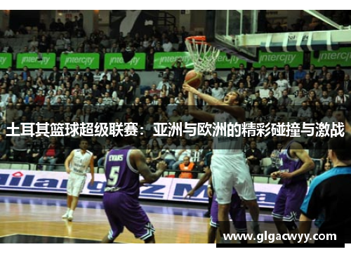土耳其篮球超级联赛：亚洲与欧洲的精彩碰撞与激战