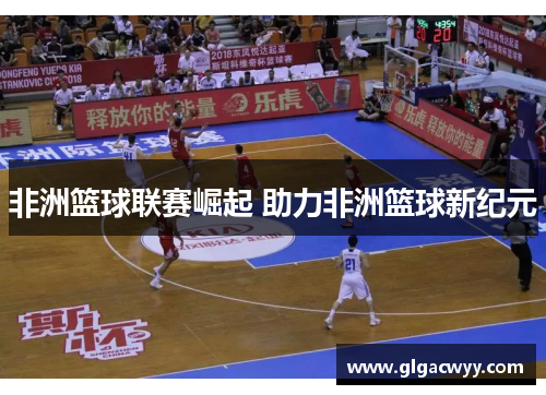 非洲篮球联赛崛起 助力非洲篮球新纪元 非洲篮球联赛崛起 助力非洲篮球新纪元