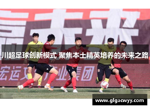 川超足球创新模式 聚焦本土精英培养的未来之路