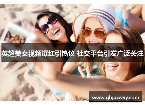 英超美女视频爆红引热议 社交平台引发广泛关注